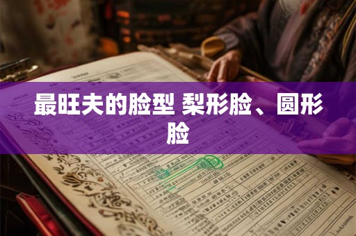最旺夫的脸型 梨形脸、圆形脸 最旺夫的脸型 梨形脸、圆形脸