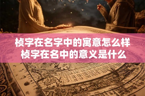 桢字在名字中的寓意怎么样 桢字在名中的意义是什么 桢字在名字中的寓意怎么样 桢字在名中的意义是什么
