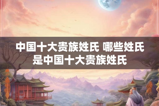 中国十大贵族姓氏 哪些姓氏是中国十大贵族姓氏