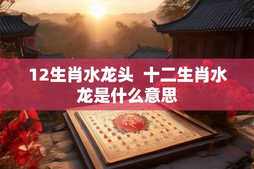12生肖水龙头 十二生肖水龙是什么意思 12生肖水龙头 十二生肖水龙是什么意思