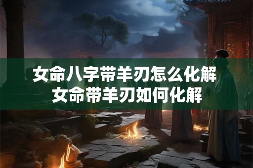 女命八字带羊刃怎么化解 女命带羊刃如何化解