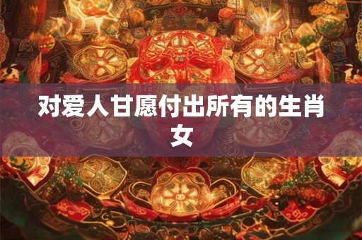 对爱人甘愿付出所有的生肖女 对爱人甘愿付出所有的生肖女
