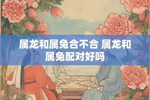 属龙和属兔合不合 属龙和属兔配对好吗
