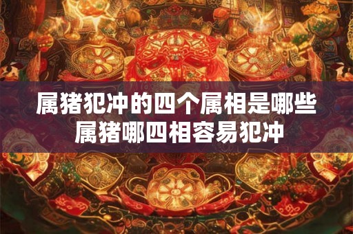 属猪犯冲的四个属相是哪些 属猪哪四相容易犯冲