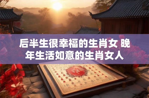后半生很幸福的生肖女 晚年生活如意的生肖女人