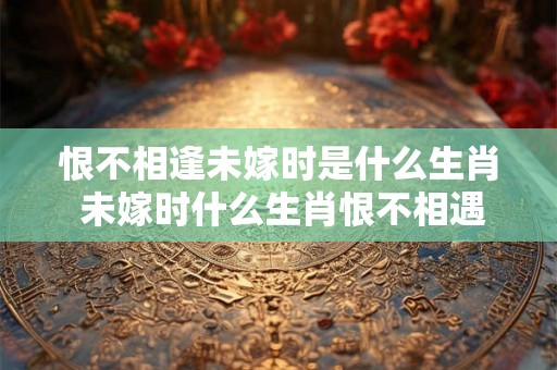 恨不相逢未嫁时是什么生肖 未嫁时什么生肖恨不相遇