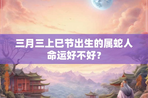 三月三上巳节出生的属蛇人命运好不好？