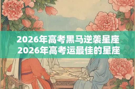 2026年高考黑马逆袭星座 2026年高考运最佳的星座