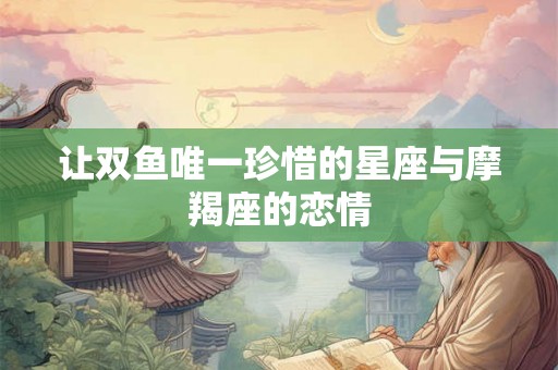 让双鱼唯一珍惜的星座与摩羯座的恋情