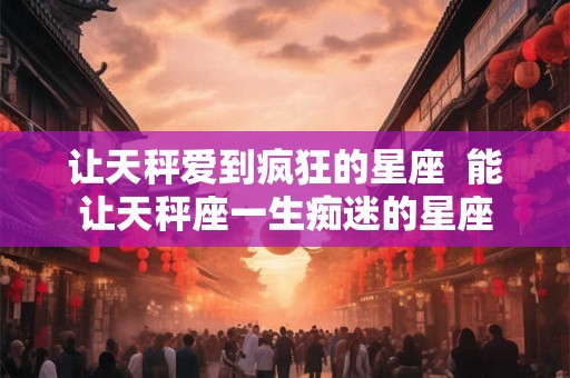 让天秤爱到疯狂的星座  能让天秤座一生痴迷的星座