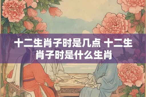 十二生肖子时是几点 十二生肖子时是什么生肖
