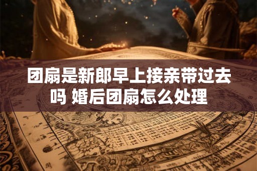 团扇是新郎早上接亲带过去吗 婚后团扇怎么处理