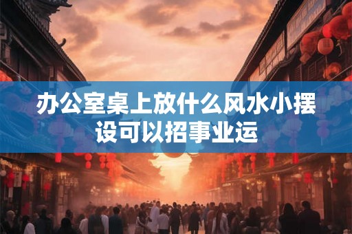 办公室桌上放什么风水小摆设可以招事业运