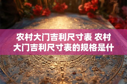 农村大门吉利尺寸表 农村大门吉利尺寸表的规格是什么 农村大门吉利尺寸表 农村大门吉利尺寸表的规格是什么