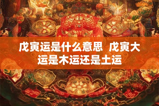 戊寅运是什么意思 戊寅大运是木运还是土运 戊寅运是什么意思 戊寅大运是木运还是土运