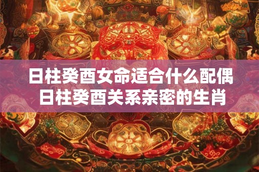 日柱癸酉女命适合什么配偶 日柱癸酉关系亲密的生肖