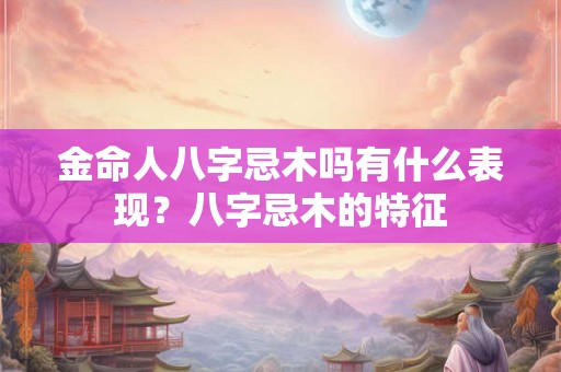 金命人八字忌木吗有什么表现?八字忌木的特征 金命人八字忌木吗有什么表现?八字忌木的特征