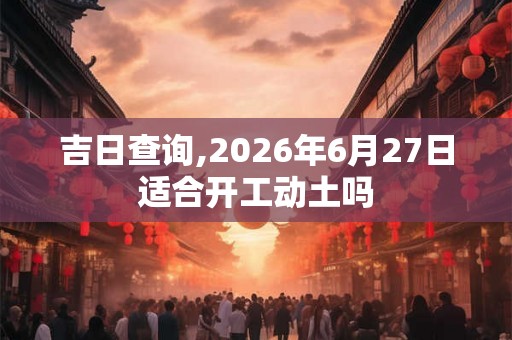 吉日查询,2026年6月27日适合开工动土吗 吉日查询,2026年6月27日适合开工动土吗