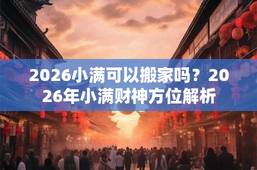 2026小满可以搬家吗?2026年小满财神方位解析 2026小满可以搬家吗?2026年小满财神方位解析