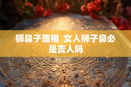 狮鼻子面相  女人狮子鼻必是贵人吗