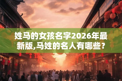 姓马的女孩名字2026年最新版,马姓的名人有哪些？