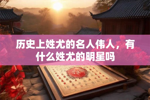 历史上姓尤的名人伟人，有什么姓尤的明星吗