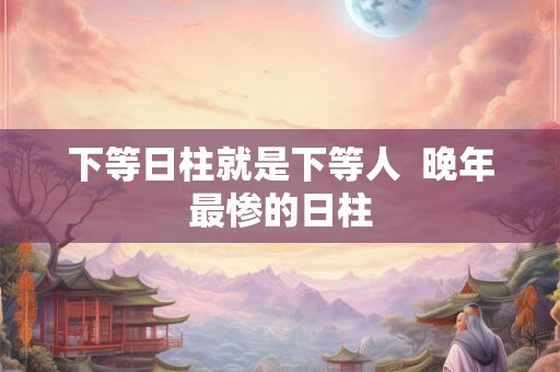 下等日柱就是下等人 晚年最惨的日柱 下等日柱就是下等人 晚年最惨的日柱