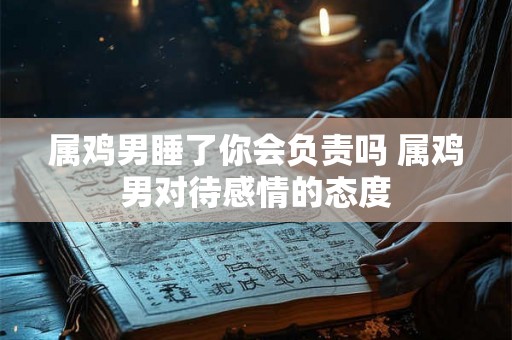 属鸡男睡了你会负责吗 属鸡男对待感情的态度 属鸡男睡了你会负责吗 属鸡男对待感情的态度