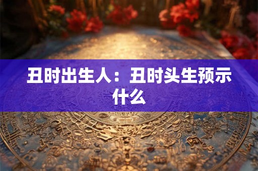 丑时出生人:丑时头生预示什么 丑时出生人:丑时头生预示什么