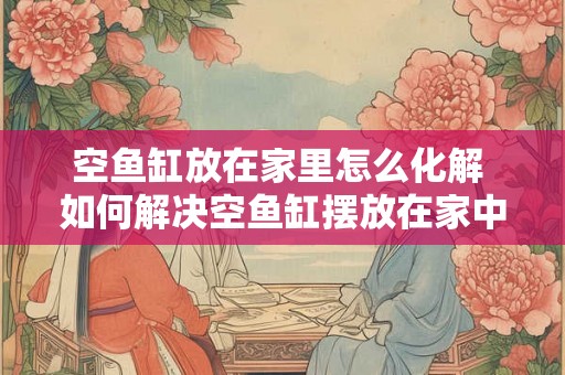 空鱼缸放在家里怎么化解 如何解决空鱼缸摆放在家中的问题