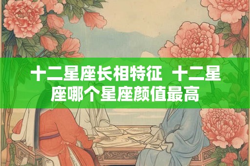 十二星座长相特征 十二星座哪个星座颜值最高 十二星座长相特征 十二星座哪个星座颜值最高