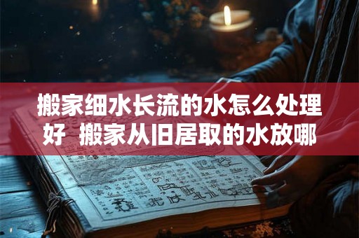 搬家细水长流的水怎么处理好 搬家从旧居取的水放哪里 搬家细水长流的水怎么处理好 搬家从旧居取的水放哪里
