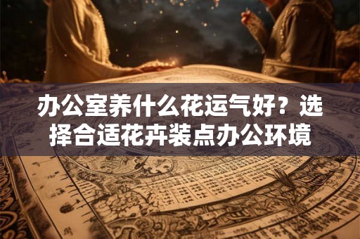 办公室养什么花运气好？选择合适花卉装点办公环境