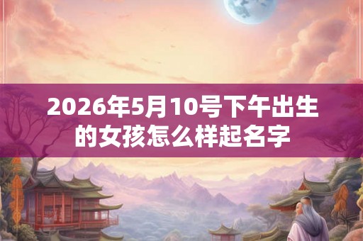 2026年5月10号下午出生的女孩怎么样起名字
