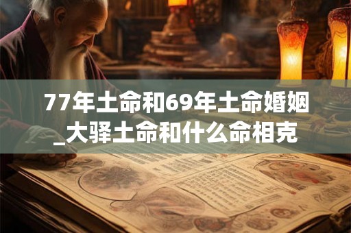 77年土命和69年土命婚姻_大驿土命和什么命相克 77年土命和69年土命婚姻_大驿土命和什么命相克