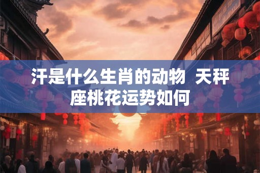 汗是什么生肖的动物  天秤座桃花运势如何