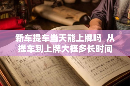 新车提车当天能上牌吗 从提车到上牌大概多长时间 新车提车当天能上牌吗 从提车到上牌大概多长时间