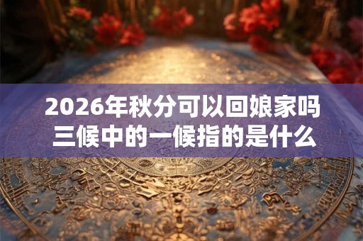 2026年秋分可以回娘家吗 三候中的一候指的是什么 2026年秋分可以回娘家吗 三候中的一候指的是什么