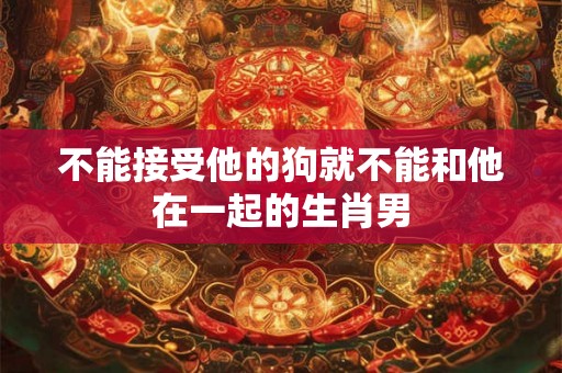 不能接受他的狗就不能和他在一起的生肖男