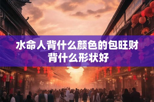 水命人背什么颜色的包旺财 背什么形状好 水命人背什么颜色的包旺财 背什么形状好