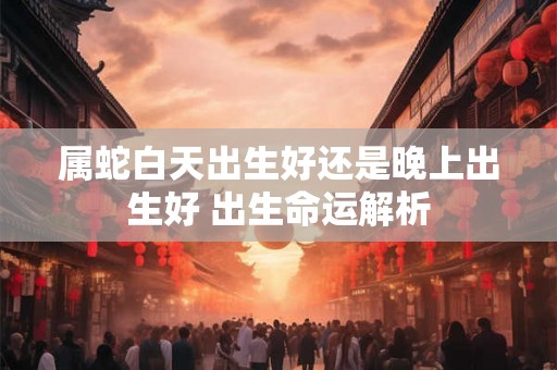 属蛇白天出生好还是晚上出生好 出生命运解析