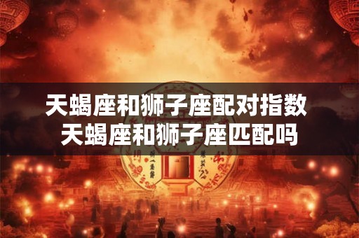 天蝎座和狮子座配对指数 天蝎座和狮子座匹配吗