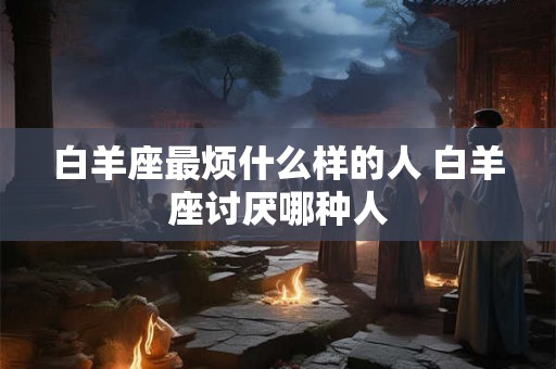 白羊座最烦什么样的人 白羊座讨厌哪种人