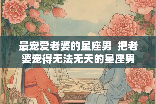 最宠爱老婆的星座男  把老婆宠得无法无天的星座男