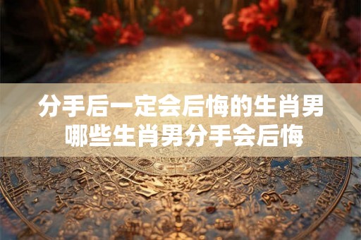 分手后一定会后悔的生肖男 哪些生肖男分手会后悔