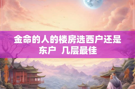 金命的人的楼房选西户还是东户  几层最佳