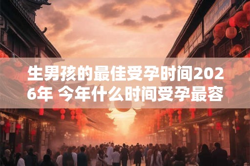 生男孩的最佳受孕时间2026年 今年什么时间受孕最容易生男孩 生男孩的最佳受孕时间2026年 今年什么时间受孕最容易生男孩