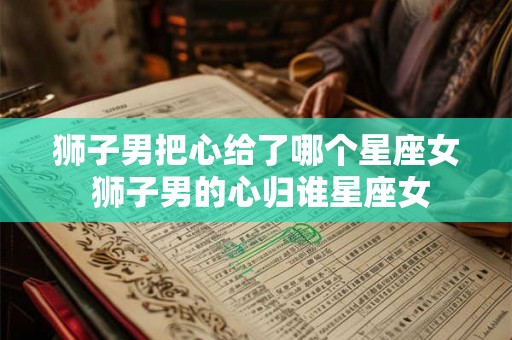 狮子男把心给了哪个星座女 狮子男的心归谁星座女