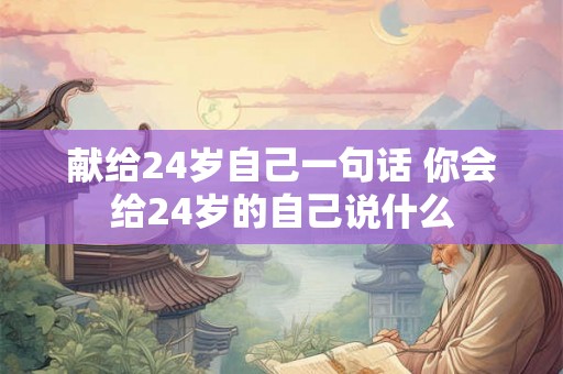 献给24岁自己一句话 你会给24岁的自己说什么 献给24岁自己一句话 你会给24岁的自己说什么
