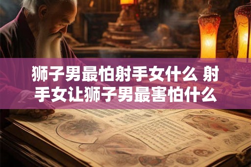 狮子男最怕射手女什么 射手女让狮子男最害怕什么 狮子男最怕射手女什么 射手女让狮子男最害怕什么
